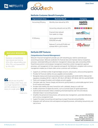 © NetSuite 2011. NetSuite ERP: The World’s #1 Cloud ERP Solution 3 | 10
Data Sheet
NetSuite Customer Benefit Examples
Improvement Area Business Result Company
Accounting Efficiency Monthly close reduced by 50%
Accounting reduced costs by 20%
Financial close reduced
from weeks to 4 days
IT Efficiency Saving approximately
$250,000 annually
Reduces IT cost by $275,000 and
achieves ROI in just 6 months
NetSuite ERP Features
Comprehensive Financial Management
NetSuite’s financial management provides you with everything you need to automate your
accounting processes. NetSuite accelerates the financial close and improves revenue recognition
processes. Automated billing and collections management reduces days sales outstanding (DSO).
Powerful procurement and employee management streamlines vendor management approval
processes, and management of time, expenses and payroll. And NetSuite’s complete multi-currency
management enables you to book orders across currencies with confidence.
•	 Supports an unlimited number of general ledger accounts, sub-accounts, and accounting segments
•	 Provides full financial visibility into your payables and receivables
•	 Recognizes revenue and ensure accounting control in accordance with GAAP, AICPA, FASB and SEC
regulations (including SOP 81-1, SAB 101, EITF 00-21, EITF 08-01, EITF 09-03, SOP 97-2 and SOP 98-9)
•	 Tracks and manage all vendors and multiple accounts payable
•	 Calculates sales tax, finance charges and discounts quickly based on customizable payment terms
for all invoices and charges
•	 Provides total visibility into every transaction with a detailed, always-on audit trail
•	 Enables attachment of digital documents, such as scanned copies of signed agreements
•	 Sophisticated amortization allows scheduling amortized expenses over time and reduces
redundant steps in accounting processes
•	 Simplifies the period-end close process, with period close management, automated allocations
and currency management tools
•	 Support for project accounting and reporting on project financials and profitability
•	 Integrates with self-service time and expense and payroll processes, eliminating manual entry and
risks of error
Businesses running NetSuite
have reduced close times by
20%–50%, reduced billing costs
25%–75%, and improved DSO
by 10%–20%.
NUCLEUS RESEARCH
NetSuite was the perfect
partner to help us clean house, and
it is a huge improvement in visibility
and SOX compliance to have our
books on a single system.
—TradeCard Inc.
CLOUDTECH
Office: +63.2.6331728; 4820995
Mobile: +63.917.8348277
Email: inquire@cloudtecherp.com
Website: www.cloudtecherp.com
 
