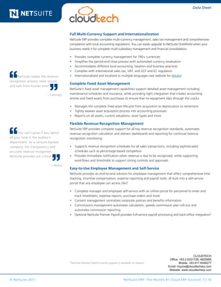 © NetSuite 2011. NetSuite ERP: The World’s #1 Cloud ERP Solution 5 | 10
Data Sheet
Full Multi-Currency Support and Internationalization
NetSuite ERP provides complete multi-currency management, sales tax management and comprehensive
compliance with local accounting regulations. You can easily upgrade to NetSuite OneWorld when your
business needs it for complete multi-subsidiary management and financial consolidation.
•	 Provides complete currency management for 190+ currencies
•	 Simplifies the period-end close process with automated currency revaluation
•	 Accommodates different local accounting, taxation and business practices
•	 Complies with international sales tax, VAT, and GST and EC regulation
•	 Internationalized and localized to multiple languages (see website for details)
Complete Fixed Asset Management
NetSuite’s fixed asset management capabilities support detailed asset management including
maintenance schedules and insurance, while providing tight integration that creates accounting
entries and fixed assets from purchases to ensure that no equipment slips through the cracks.
•	 Manages the complete fixed asset lifecycle from acquisition to depreciation to retirement
•	 Tightly weaves asset acquisition process into accounting processes
•	 Reports on all assets, current valuations, asset types and more
Flexible Revenue Recognition Management
NetSuite ERP provides complete support for all key revenue recognition standards, automates
revenue recognition calculation and delivers dashboards and reporting for continual revenue
recognition monitoring.
•	 Supports revenue recognition schedules for all sales transactions, including sophisticated
schedules such as percentage-based completion
•	 Provides immediate notification when revenue is due to be recognized, while supporting
workflows and thresholds to support strong controls and approvals
Easy-to-Use Employee Management and Self-Service
NetSuite provides an end-to-end solution for employee management that offers comprehensive time
tracking, incentive compensation, expense reporting and payroll tools, all built into a self-service
portal that any employee can access 24x7.
•	 Complete manager and employee self-service with an online portal for personnel to enter and
track timesheets, expense reports, purchase orders and more
•	 Content management centralizes corporate policies and benefits information
•	 Commissions management automates calculation, speeds commission plan roll-out and
automates commission reporting
•	 Optional NetSuite Premier Payroll provides full-service payroll processing and back-office integration2
NetSuite makes the revenue
recognition process more secure,
and safe from human error.
—CashEdge
You can’t grow if you spend
all your time in the auditor’s
department. As a venture-backed
company, the transparency and
accurate revenue recognition
NetSuite provides are critical.
—Eloqua
2
NetSuite Premier Payroll country support is available on request
CLOUDTECH
Office: +63.2.6331728; 4820995
Mobile: +63.917.8348277
Email: inquire@cloudtecherp.com
Website: www.cloudtecherp.com
 