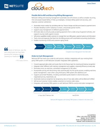 © NetSuite 2011. NetSuite ERP: The World’s #1 Cloud ERP Solution 6 | 10
Data Sheet
Flexible Bid-to-Bill and Recurring Billing Management
NetSuite’s billing and invoicing management automates one-off invoices as well as complex recurring,
time and project-based billing. It frees up employees, increases billing speed and accuracy, and
improves customer satisfaction.
•	 Automates invoice creation by calculating sales tax, finance charges and discounts based on payment terms
•	 Provides flexibility to bill in advance or arrears, and prorate partial months
•	 Supports easy management of different payment terms
•	 Eliminates data re-entry by easily accepting payments from a wide array of payment vehicles, and
supports issuing credits against invoices
•	 Self-service capabilities enable customers to manage their own billing plans, payment options and information
•	 Tracks time and expenses that feed into the billing process with automated accounting classification
•	 Enables monitoring of DSO and customer aging trends
Contract
Time &
Expense
Billing
Schedule
Invoice
Accept
Payment
Renew
Lead Opportunity Quote Order
Fulfill &
Invoice
Recognize
Revenue
Renew
Request Approve Price Order Receive Match Pay
3rd Party CRM, or NetSuite CRM NetSuite ERP
Complete Invoice Management from Bid-to-Bill
Order-to-Cash Management
NetSuite ERP fast tracks your order-to-cash process, whether integrating with your existing third-
party CRM system or with NetSuite’s broader integrated CRM capabilities.
•	 Converts approved sales orders and routes them to the finance team for invoicing and revenue recognition
•	 Integrates order fulfillment with inventory management and suppliers, improving efficiency at every step
•	 Eliminates errors via real-time, centralized management of all orders
•	 Incorporates pricing and discounting rules automatically into the quote process, enabling real-time
quote management—even when using third-party CRM systems like salesforce.com
•	 Supports price-level flexibility, including automated quotes based on volume discounts,
negotiated pricing, tiered levels, etc
•	 Automates revenue recognition by recognizing rules on how sales orders will be billed and fulfilled
•	 Self-service Customer Center enables customers to monitor order status
•	 Integrates with existing CRM systems or with NetSuite CRM for end-to-end order management
Contract
Time &
Expense
Billing
Schedule
Invoice
Accept
Payment
Renew
Lead Opportunity Quote Order
Fulfill &
Invoice
Recognize
Revenue
Renew
Request Approve Price Order Receive Match Pay
3rd Party CRM, or NetSuite CRM NetSuite ERP
NetSuite ERP Integrates with Existing CRM Systems or Extends to the Entire Cycle
Thanks to NetSuite, over the
past several years we have been
growing the company without
growing our headcount.
—POS Supply Solutions
CLOUDTECH
Office: +63.2.6331728; 4820995
Mobile: +63.917.8348277
Email: inquire@cloudtecherp.com
Website: www.cloudtecherp.com
 