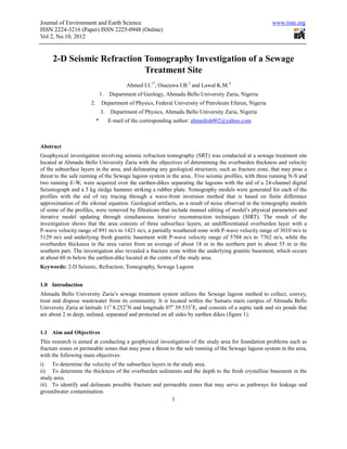 Journal of Environment and Earth Science                                                                www.iiste.org
ISSN 2224-3216 (Paper) ISSN 2225-0948 (Online)
Vol 2, No.10, 2012


     2-D Seismic Refraction Tomography Investigation of a Sewage
                            Treatment Site
                                           Ahmed I.I.1*, Osazuwa I.B.2 and Lawal K.M.3
                               1.   Department of Geology, Ahmadu Bello University Zaria, Nigeria
                      2.       Department of Physics, Federal University of Petroleum Efurun, Nigeria
                               3.    Department of Physics, Ahmadu Bello University Zaria, Nigeria
                           *        E-mail of the corresponding author: ahmedish002@yahoo.com



Abstract
Geophysical investigation involving seismic refraction tomography (SRT) was conducted at a sewage treatment site
located at Ahmadu Bello University Zaria with the objectives of determining the overburden thickness and velocity
of the subsurface layers in the area, and delineating any geological structures, such as fracture zone, that may pose a
threat to the safe running of the Sewage lagoon system in the area.. Five seismic profiles, with three running N-S and
two running E-W, were acquired over the earthen-dikes separating the lagoons with the aid of a 24-channel digital
Seismograph and a 5 kg sledge hammer striking a rubber plate. Tomography models were generated for each of the
profiles with the aid of ray tracing through a wave-front inversion method that is based on finite difference
approximation of the eikonal equation. Geological artifacts, as a result of noise observed in the tomography models
of some of the profiles, were removed by filtrations that include manual editing of model’s physical parameters and
iterative model updating through simultaneous iterative reconstruction techniques (SIRT). The result of the
investigation shows that the area consists of three subsurface layers; an undifferentiated overburden layer with a
P-wave velocity range of 891 m/s to 1421 m/s, a partially weathered zone with P-wave velocity range of 3010 m/s to
5129 m/s and underlying fresh granitic basement with P-wave velocity range of 5704 m/s to 7762 m/s, while the
overburden thickness in the area varies from an average of about 18 m in the northern part to about 55 m in the
southern part. The investigation also revealed a fracture zone within the underlying granitic basement, which occurs
at about 60 m below the earthen-dike located at the centre of the study area.
Keywords: 2-D Seismic, Refraction, Tomography, Sewage Lagoon


1.0 Introduction
Ahmadu Bello University Zaria’s sewage treatment system utilizes the Sewage lagoon method to collect, convey,
treat and dispose wastewater from its community. It is located within the Samaru main campus of Ahmadu Bello
University Zaria at latitude 11o 8.2521N and longitude 07o 39.5351E, and consists of a septic tank and six ponds that
are about 2 m deep, unlined, separated and protected on all sides by earthen dikes (figure 1).


1.1 Aim and Objectives
This research is aimed at conducting a geophysical investigation of the study area for foundation problems such as
fracture zones or permeable zones that may pose a threat to the safe running of the Sewage lagoon system in the area,
with the following main objectives:
i) To determine the velocity of the subsurface layers in the study area.
ii) To determine the thickness of the overburden sediments and the depth to the fresh crystalline basement in the
study area.
iii) To identify and delineate possible fracture and permeable zones that may serve as pathways for leakage and
groundwater contamination.
                                                              1
 