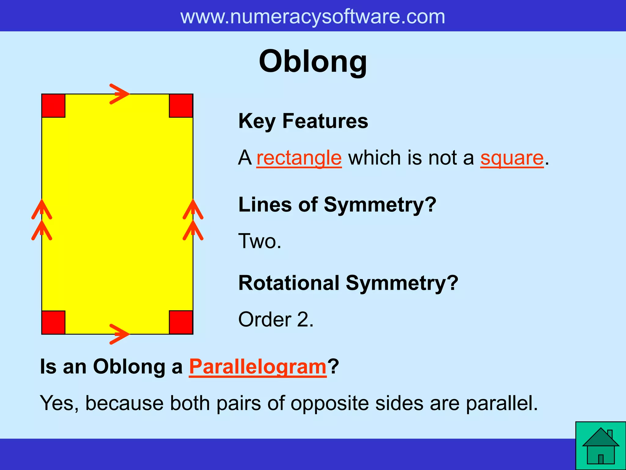 www.numeracysoftware.com

                        Oblong
                     Key Features
                     A rectangle which is not a square.

                     Lines of Symmetry?
                     Two.

                     Rotational Symmetry?
                     Order 2.

Is an Oblong a Parallelogram?
Yes, because both pairs of opposite sides are parallel.
 