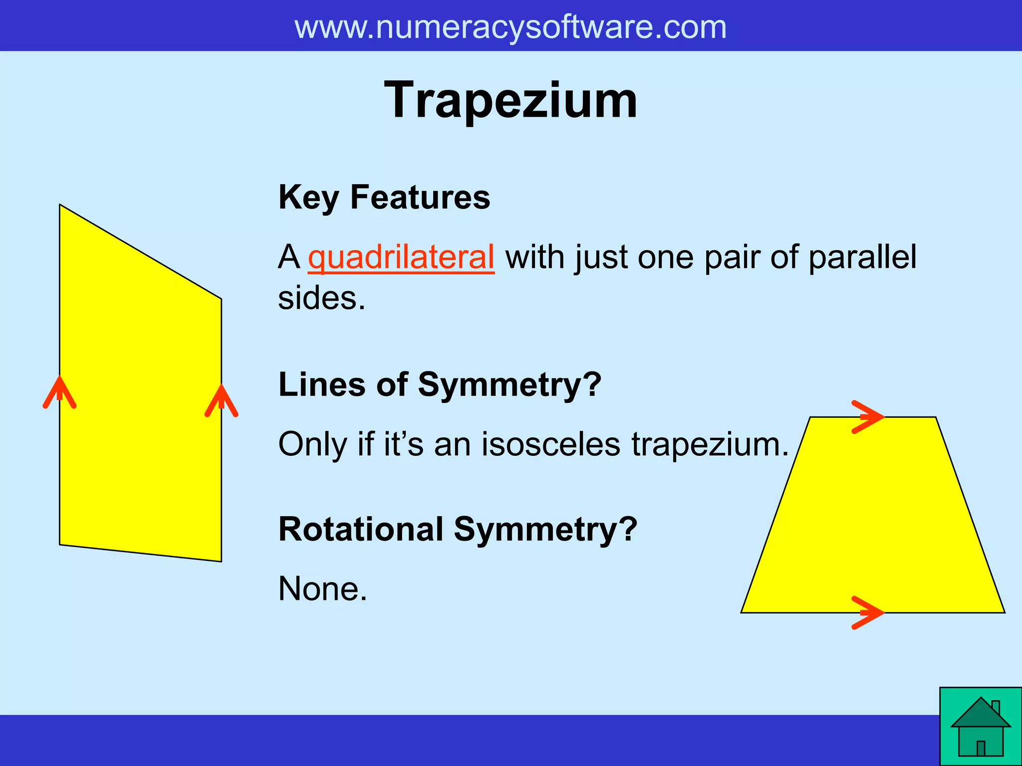 www.numeracysoftware.com

        Trapezium
Key Features
A quadrilateral with just one pair of parallel
sides.

Lines of Symmetry?
Only if it’s an isosceles trapezium.

Rotational Symmetry?
None.
 