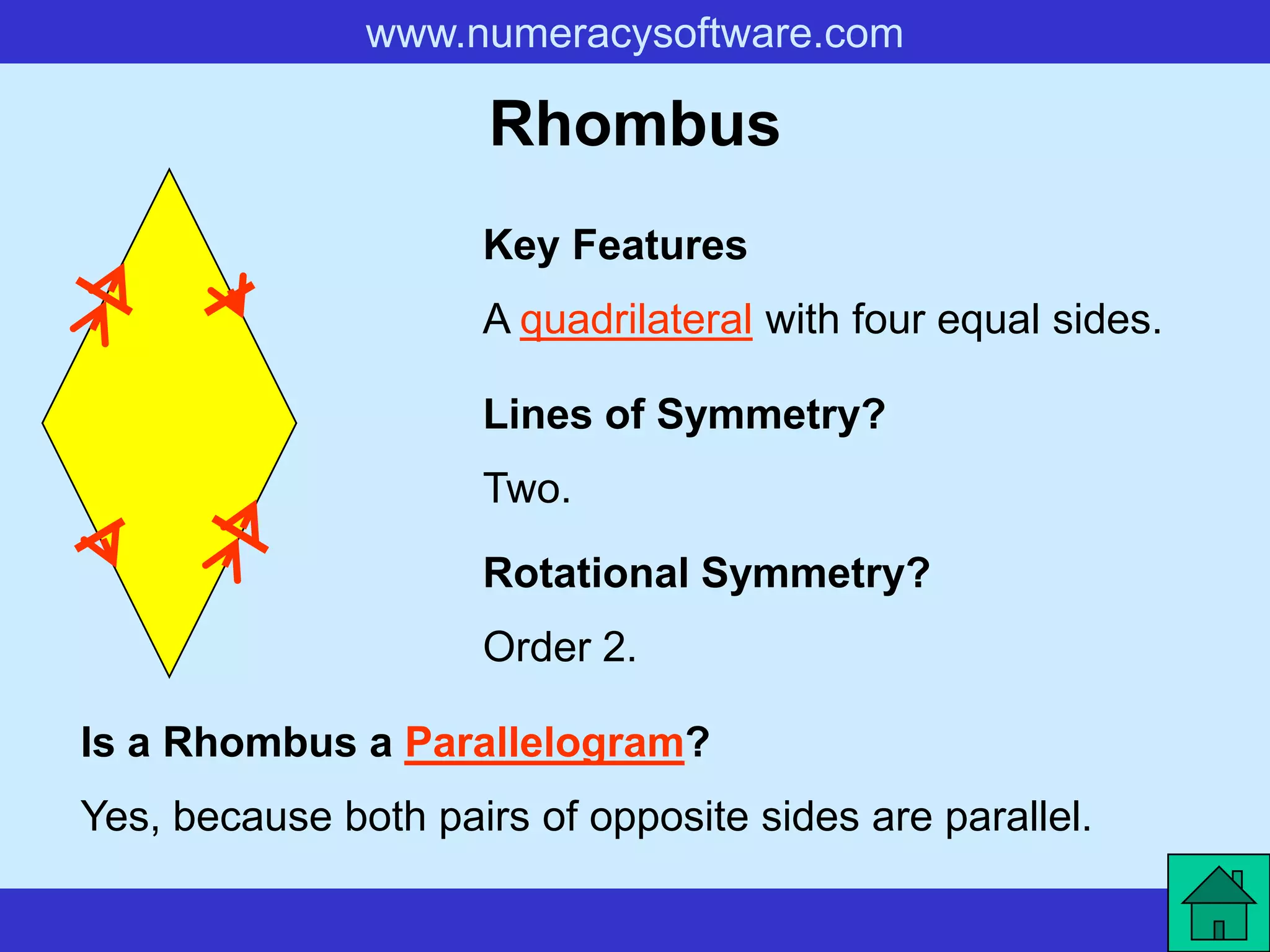 www.numeracysoftware.com

                      Rhombus
                     Key Features
                     A quadrilateral with four equal sides.

                     Lines of Symmetry?
                     Two.

                     Rotational Symmetry?
                     Order 2.

Is a Rhombus a Parallelogram?
Yes, because both pairs of opposite sides are parallel.
 