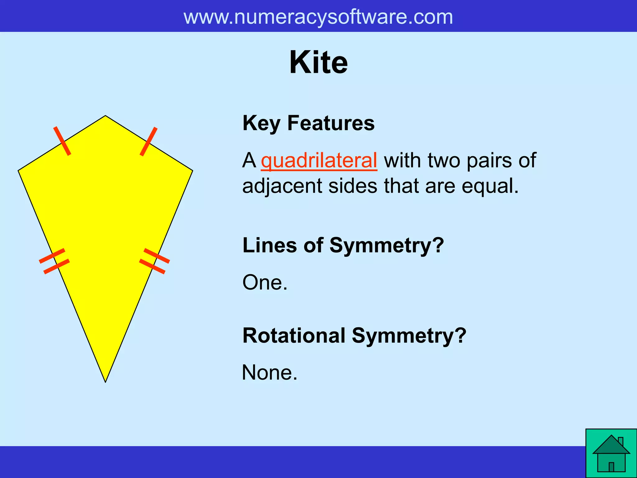 www.numeracysoftware.com

            Kite
     Key Features
     A quadrilateral with two pairs of
     adjacent sides that are equal.

     Lines of Symmetry?
     One.

     Rotational Symmetry?
     None.
 