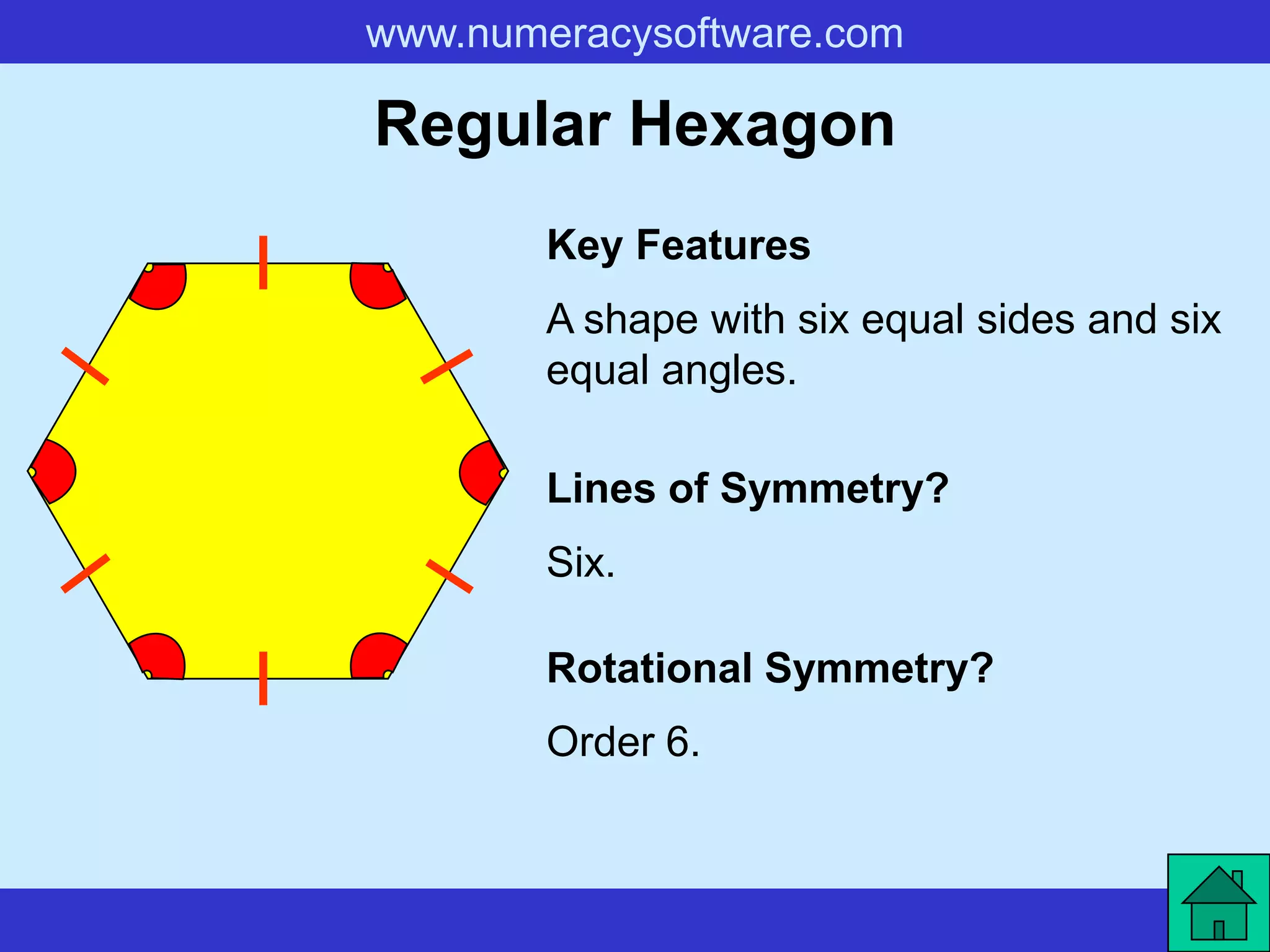 www.numeracysoftware.com

Regular Hexagon
        Key Features
        A shape with six equal sides and six
        equal angles.

        Lines of Symmetry?
        Six.

        Rotational Symmetry?
        Order 6.
 