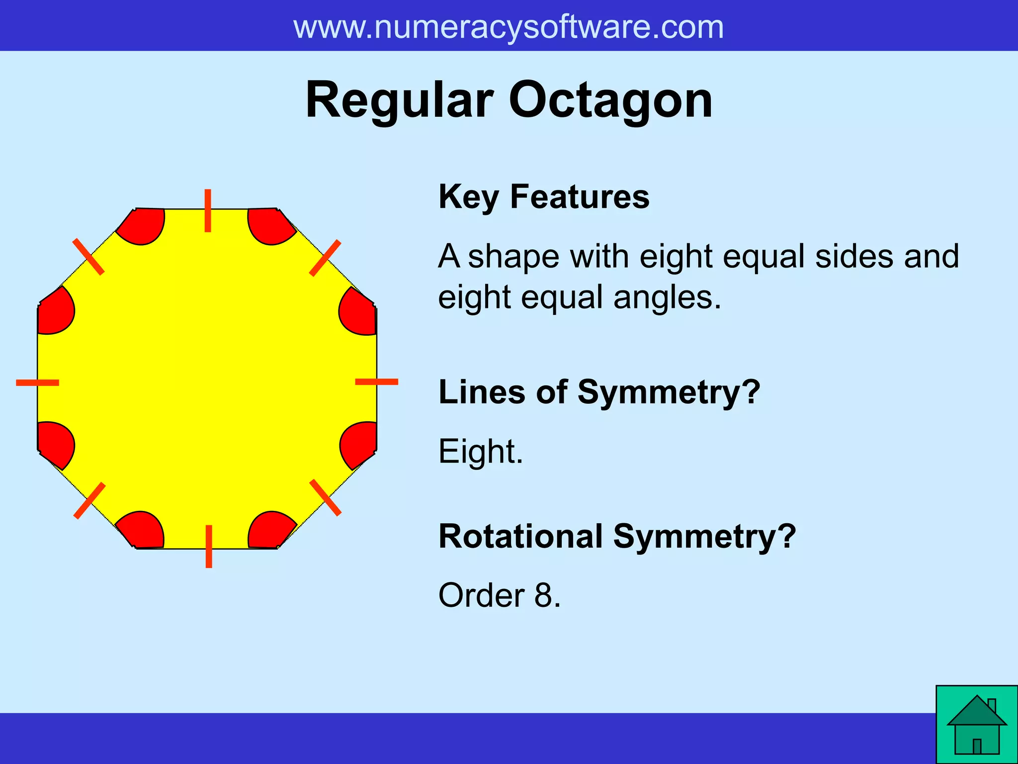 www.numeracysoftware.com

Regular Octagon
        Key Features
        A shape with eight equal sides and
        eight equal angles.

        Lines of Symmetry?
        Eight.

        Rotational Symmetry?
        Order 8.
 