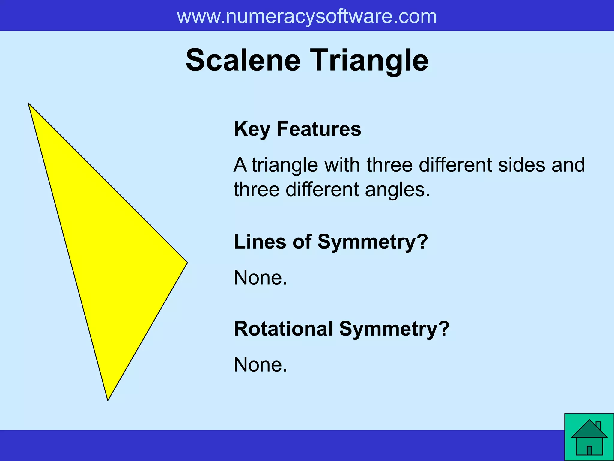 www.numeracysoftware.com

Scalene Triangle

     Key Features
     A triangle with three different sides and
     three different angles.

     Lines of Symmetry?
     None.

     Rotational Symmetry?
     None.
 