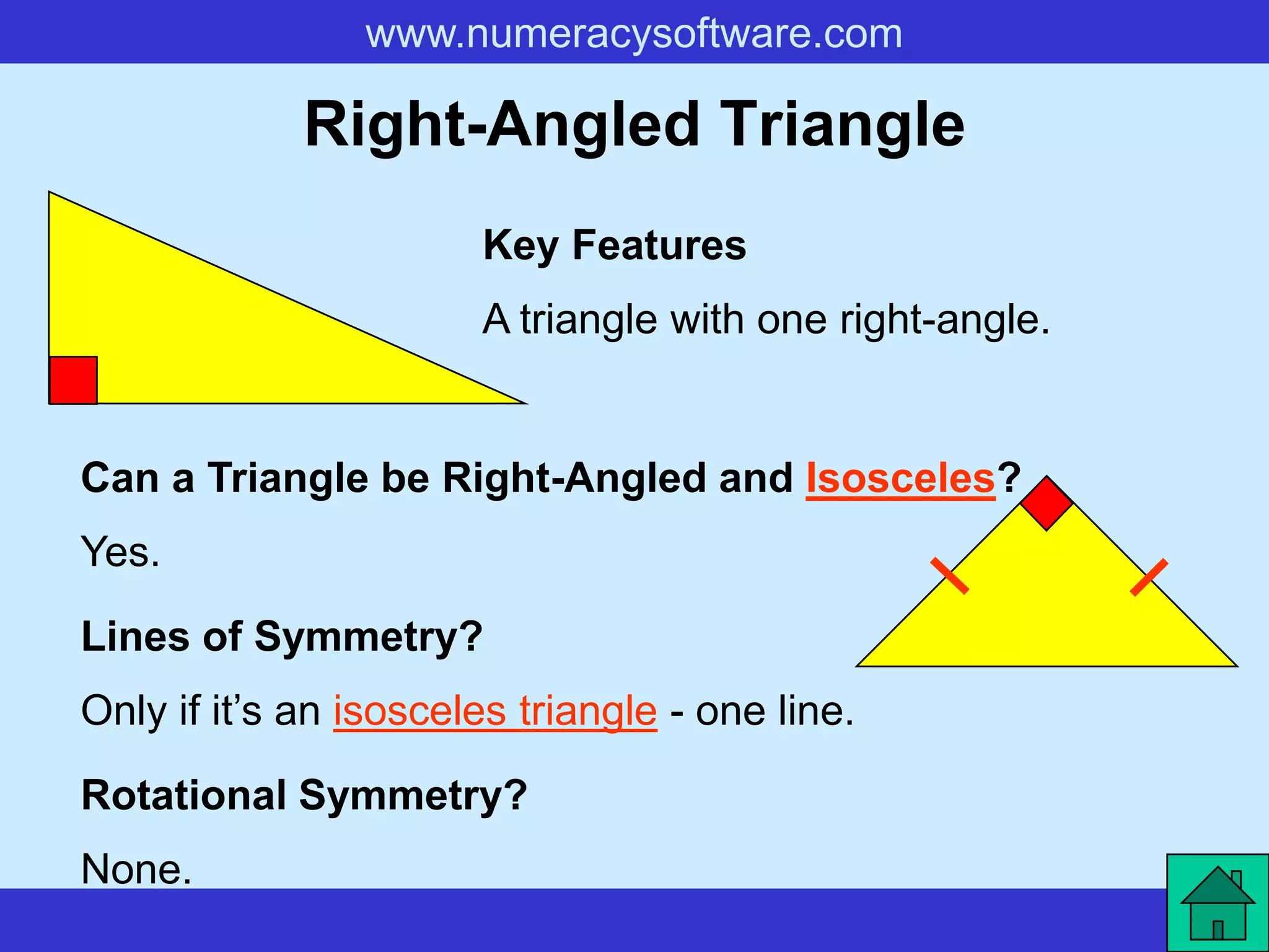 www.numeracysoftware.com

             Right-Angled Triangle
                       Key Features
                       A triangle with one right-angle.


Can a Triangle be Right-Angled and Isosceles?
Yes.
Lines of Symmetry?
Only if it’s an isosceles triangle - one line.

Rotational Symmetry?
None.
 