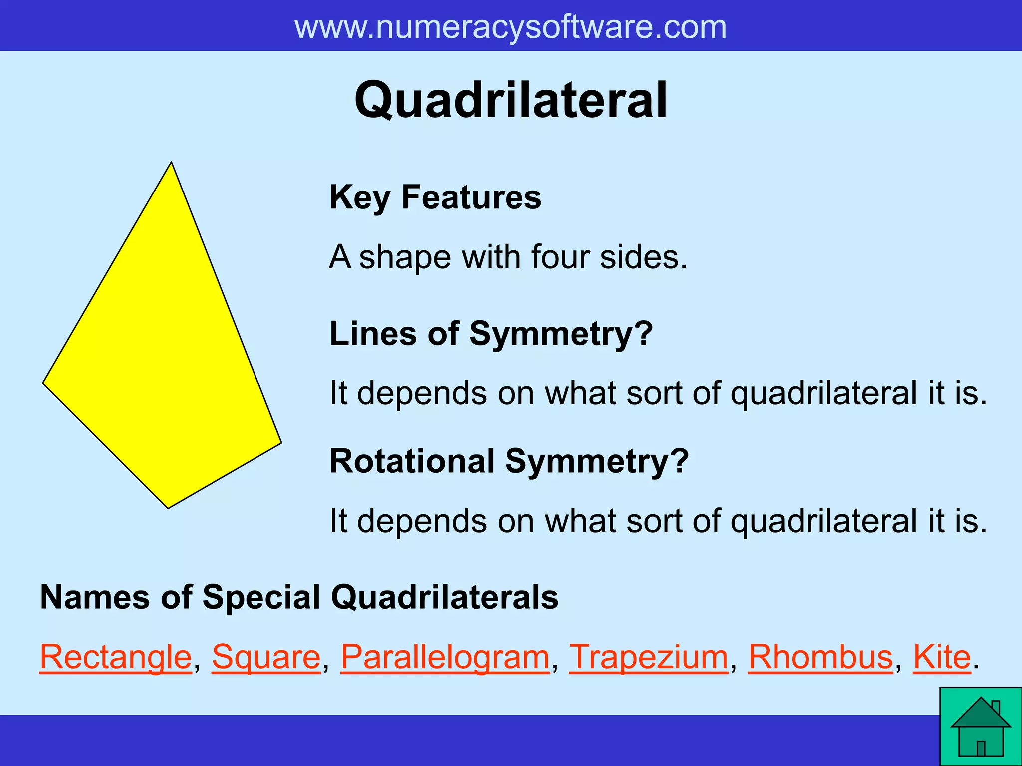 www.numeracysoftware.com

                   Quadrilateral
                  Key Features
                  A shape with four sides.

                  Lines of Symmetry?
                  It depends on what sort of quadrilateral it is.

                  Rotational Symmetry?
                  It depends on what sort of quadrilateral it is.

Names of Special Quadrilaterals
Rectangle, Square, Parallelogram, Trapezium, Rhombus, Kite.
 