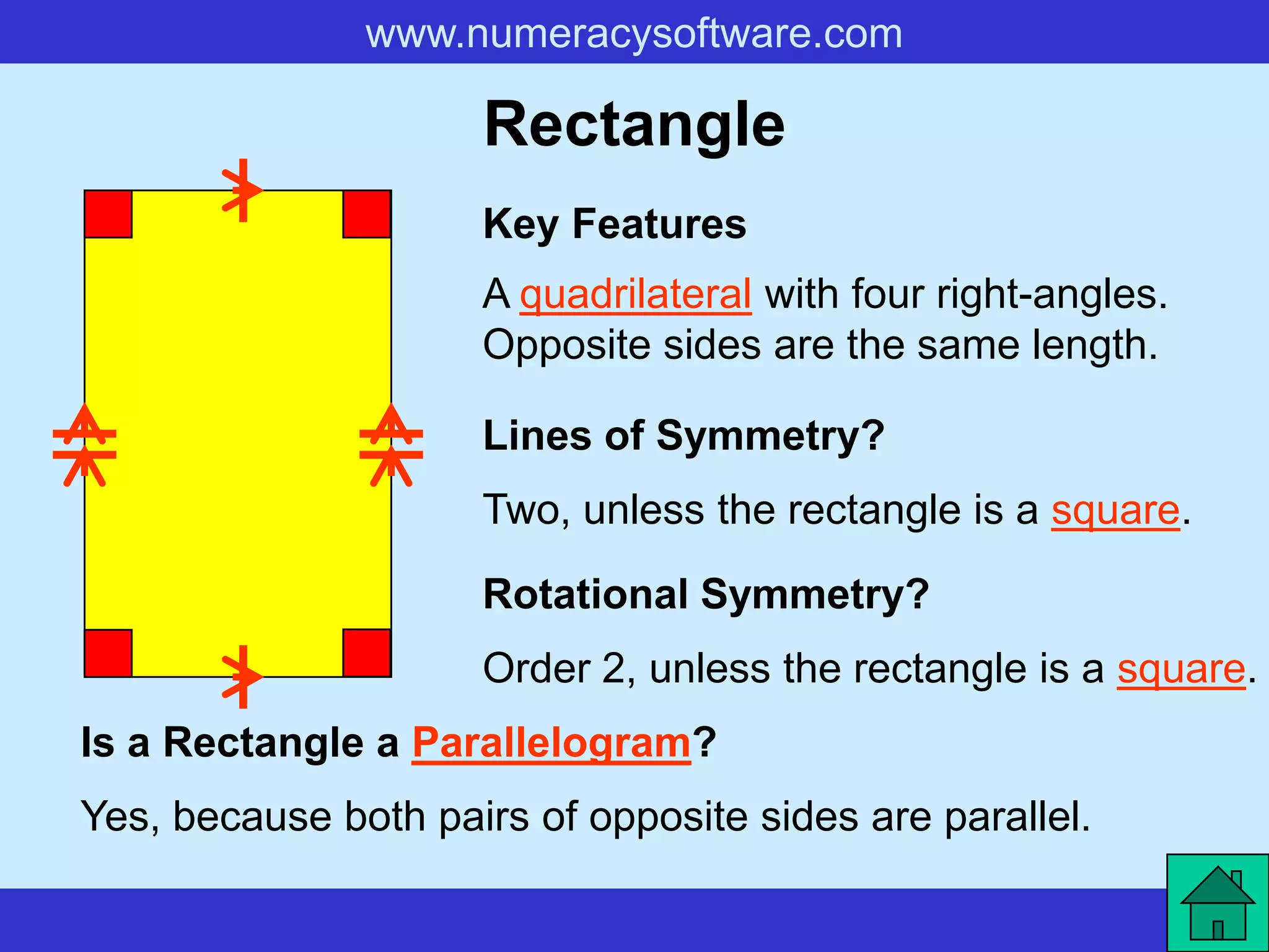www.numeracysoftware.com

                     Rectangle
                     Key Features
                     A quadrilateral with four right-angles.
                     Opposite sides are the same length.

                     Lines of Symmetry?
                     Two, unless the rectangle is a square.

                     Rotational Symmetry?
                     Order 2, unless the rectangle is a square.
Is a Rectangle a Parallelogram?
Yes, because both pairs of opposite sides are parallel.
 
