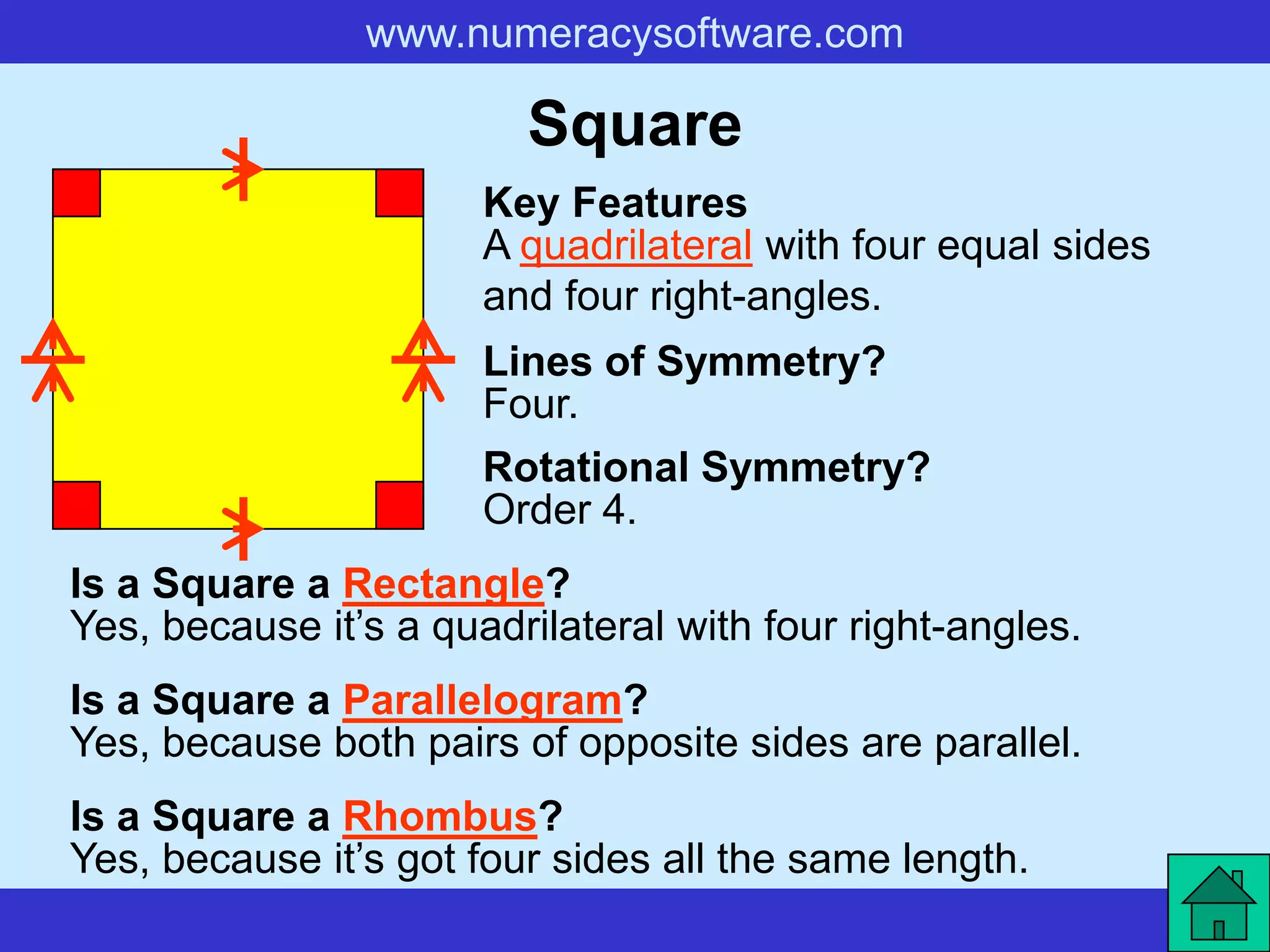 www.numeracysoftware.com

                         Square
                       Key Features
                       A quadrilateral with four equal sides
                       and four right-angles.
                       Lines of Symmetry?
                       Four.
                       Rotational Symmetry?
                       Order 4.
Is a Square a Rectangle?
Yes, because it’s a quadrilateral with four right-angles.
Is a Square a Parallelogram?
Yes, because both pairs of opposite sides are parallel.
Is a Square a Rhombus?
Yes, because it’s got four sides all the same length.
 
