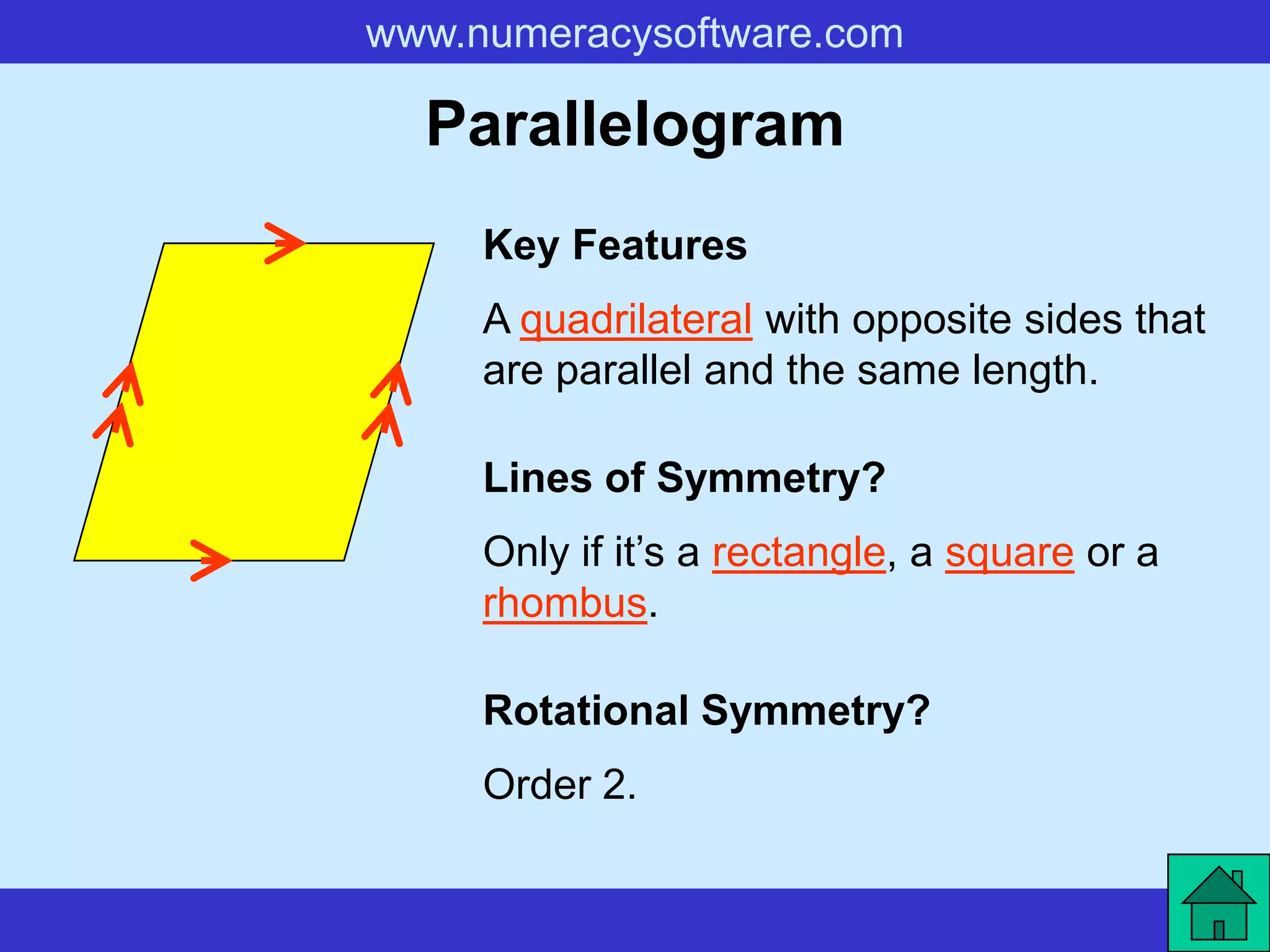 www.numeracysoftware.com

  Parallelogram
     Key Features
     A quadrilateral with opposite sides that
     are parallel and the same length.

     Lines of Symmetry?
     Only if it’s a rectangle, a square or a
     rhombus.

     Rotational Symmetry?
     Order 2.
 