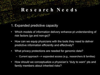 Research Needs 1. Expanded predictive capacity Which models of information delivery enhance pt understanding of risk factors (gx and non-gx)? How can we equip physicians with the tools they need to deliver predictive information efficiently and effectively? What privacy protections are needed for genomic data?  Current approach --> expanded access (e.g., researchers & families) How should we conceptualize a physician’s “duty to warn” pts and family members about inherited risks? 
