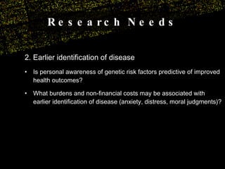 Research Needs 2. Earlier identification of disease Is personal awareness of genetic risk factors predictive of improved health outcomes? What burdens and non-financial costs may be associated with earlier identification of disease (anxiety, distress, moral judgments)? 