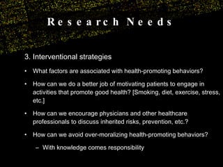 Research Needs 3. Interventional strategies  What factors are associated with health-promoting behaviors? How can we do a better job of motivating patients to engage in activities that promote good health? [Smoking, diet, exercise, stress, etc.] How can we encourage physicians and other healthcare professionals to discuss inherited risks, prevention, etc.? How can we avoid over-moralizing health-promoting behaviors? With knowledge comes responsibility 