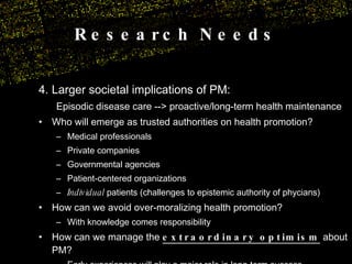 Research Needs 4. Larger societal implications of PM: Episodic disease care --> proactive/long-term health maintenance Who will emerge as trusted authorities on health promotion? Medical professionals Private companies Governmental agencies Patient-centered organizations Individual  patients (challenges to epistemic authority of phycians) How can we avoid over-moralizing health promotion? With knowledge comes responsibility How can we manage the  extraordinary optimism  about PM? Early experiences will play a major role in long-term success 