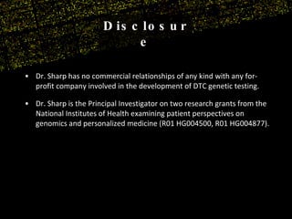 Dr. Sharp has no commercial relationships of any kind with any for-profit company involved in the development of DTC genetic testing. Dr. Sharp is the Principal Investigator on two research grants from the National Institutes of Health examining patient perspectives on genomics and personalized medicine (R01 HG004500, R01 HG004877). Disclosure 