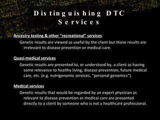 Distinguishing DTC Services Ancestry testing & other “recreational” services Genetic results are viewed as useful by the client but those results are irrelevant to disease prevention or medical care. Quasi-medical services Genetic results are presented to, or understood by, a client as having some relevance to healthy living, disease prevention, future medical care, etc. (e.g. nutrigenomic services, “personal genomics”). Medical services Genetic results that would be regarded by an expert physician as relevant to disease prevention or medical care are presented directly to a client by someone who is not a healthcare professional.  