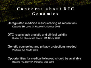 Unregulated medicine masquerading as recreation? Katsanis SH, Javitt G, Hudson K, Science 2008 DTC results lack analytic and clinical validity  Hunter DJ, Khoury MJ, Drazen JM, NEJM 2008 Genetic counseling and privacy protections needed  Wolfberg AJ, NEJM 2006 Opportunities for medical follow-up should be available Howard HC, Borry P, Personal Med 2008 Concerns about DTC Genomics 