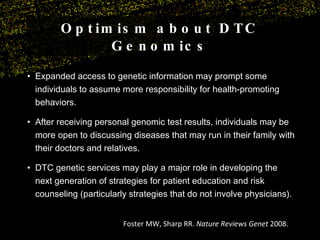Optimism about DTC Genomics Expanded access to genetic information may prompt some individuals to assume more responsibility for health-promoting behaviors. After receiving personal genomic test results, individuals may be more open to discussing diseases that may run in their family with their doctors and relatives. DTC genetic services may play a major role in developing the next generation of strategies for patient education and risk counseling (particularly strategies that do not involve physicians). Foster MW, Sharp RR.  Nature Reviews Genet  2008. 