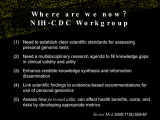(1) Need to establish clear scientific standards for assessing personal genomic tests  (2)  Need a multidisciplinary research agenda to fill knowledge gaps in clinical validity and utility (3)  Enhance credible knowledge synthesis and information dissemination (4)  Link scientific findings to evidence-based recommendations for use of personal genomics Assess how  personal utility  can affect health benefits, costs, and risks by developing appropriate metrics Genet Med  2009;11(8):559-67 Where are we now? NIH-CDC Workgroup 