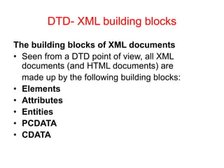 DTD- XML building blocks
The building blocks of XML documents
• Seen from a DTD point of view, all XML
documents (and HTML documents) are
made up by the following building blocks:
• Elements
• Attributes
• Entities
• PCDATA
• CDATA
 