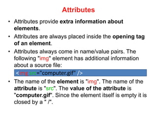 Attributes
• Attributes provide extra information about
elements.
• Attributes are always placed inside the opening tag
of an element.
• Attributes always come in name/value pairs. The
following "img" element has additional information
about a source file:
• The name of the element is "img". The name of the
attribute is "src". The value of the attribute is
"computer.gif". Since the element itself is empty it is
closed by a " /".
<img src="computer.gif" />
 