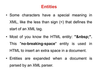 Entities
• Some characters have a special meaning in
XML, like the less than sign (<) that defines the
start of an XML tag.
• Most of you know the HTML entity: "&nbsp;".
This "no-breaking-space" entity is used in
HTML to insert an extra space in a document.
• Entities are expanded when a document is
parsed by an XML parser.
 