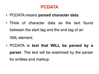 PCDATA
• PCDATA means parsed character data.
• Think of character data as the text found
between the start tag and the end tag of an
XML element.
• PCDATA is text that WILL be parsed by a
parser. The text will be examined by the parser
for entities and markup.
 
