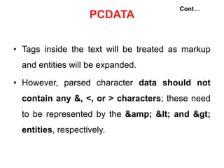 PCDATA
• Tags inside the text will be treated as markup
and entities will be expanded.
• However, parsed character data should not
contain any &, <, or > characters; these need
to be represented by the &amp; < and >
entities, respectively.
Cont…
 