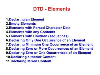 DTD - Elements
1.Declaring an Element
2.Empty Elements
3.Elements with Parsed Character Data
4.Elements with any Contents
5.Elements with Children (sequences)
6.Declaring Only One Occurrence of an Element
7.Declaring Minimum One Occurrence of an Element
8.Declaring Zero or More Occurrences of an Element
9.Declaring Zero or One Occurrences of an Element
10.Declaring either/or Content
11.Declaring Mixed Content
 