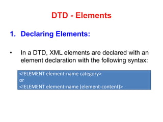 DTD - Elements
1. Declaring Elements:
• In a DTD, XML elements are declared with an
element declaration with the following syntax:
<!ELEMENT element-name category>
or
<!ELEMENT element-name (element-content)>
 