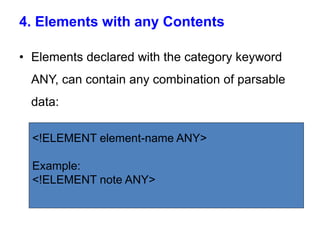 4. Elements with any Contents
• Elements declared with the category keyword
ANY, can contain any combination of parsable
data:
<!ELEMENT element-name ANY>
Example:
<!ELEMENT note ANY>
 