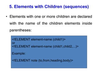 5. Elements with Children (sequences)
• Elements with one or more children are declared
with the name of the children elements inside
parentheses:
<!ELEMENT element-name (child1)>
or
<!ELEMENT element-name (child1,child2,...)>
Example:
<!ELEMENT note (to,from,heading,body)>
 