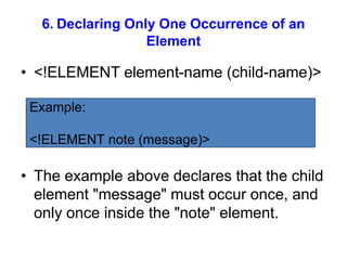 6. Declaring Only One Occurrence of an
Element
• <!ELEMENT element-name (child-name)>
• The example above declares that the child
element "message" must occur once, and
only once inside the "note" element.
Example:
<!ELEMENT note (message)>
 