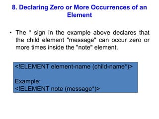 8. Declaring Zero or More Occurrences of an
Element
• The * sign in the example above declares that
the child element "message" can occur zero or
more times inside the "note" element.
<!ELEMENT element-name (child-name*)>
Example:
<!ELEMENT note (message*)>
 