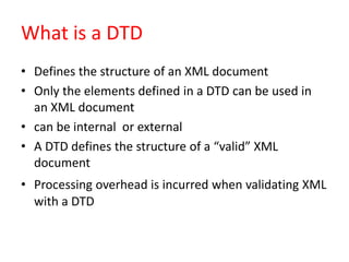 What is a DTD
• Defines the structure of an XML document
• Only the elements defined in a DTD can be used in
an XML document
• can be internal or external
• A DTD defines the structure of a “valid” XML
document
• Processing overhead is incurred when validating XML
with a DTD
 