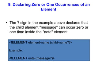 9. Declaring Zero or One Occurrences of an
Element
• The ? sign in the example above declares that
the child element "message" can occur zero or
one time inside the "note" element.
<!ELEMENT element-name (child-name?)>
Example:
<!ELEMENT note (message?)>
 
