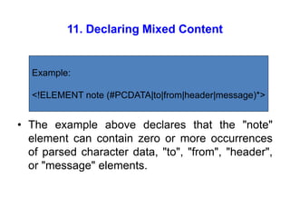 11. Declaring Mixed Content
• The example above declares that the "note"
element can contain zero or more occurrences
of parsed character data, "to", "from", "header",
or "message" elements.
Example:
<!ELEMENT note (#PCDATA|to|from|header|message)*>
 