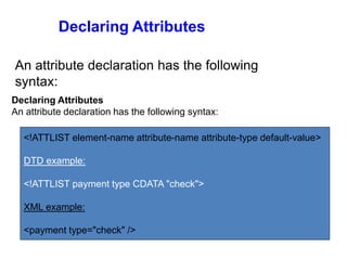Declaring Attributes
An attribute declaration has the following syntax:
Declaring Attributes
An attribute declaration has the following
syntax:
<!ATTLIST element-name attribute-name attribute-type default-value>
DTD example:
<!ATTLIST payment type CDATA "check">
XML example:
<payment type="check" />
 