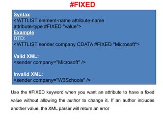 #FIXED
Syntax
<!ATTLIST element-name attribute-name
attribute-type #FIXED "value">
Example
DTD:
<!ATTLIST sender company CDATA #FIXED "Microsoft">
Valid XML:
<sender company="Microsoft" />
Invalid XML:
<sender company="W3Schools" />
Use the #FIXED keyword when you want an attribute to have a fixed
value without allowing the author to change it. If an author includes
another value, the XML parser will return an error
 
