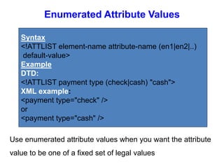 Enumerated Attribute Values
Syntax
<!ATTLIST element-name attribute-name (en1|en2|..)
default-value>
Example
DTD:
<!ATTLIST payment type (check|cash) "cash">
XML example:
<payment type="check" />
or
<payment type="cash" />
Use enumerated attribute values when you want the attribute
value to be one of a fixed set of legal values
 