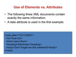 Use of Elements vs. Attributes
• The following three XML documents contain
exactly the same information:
• A date attribute is used in the first example:
<note date="12/11/2002">
<to>Tove</to>
<from>Jani</from>
<heading>Reminder</heading>
<body>Don't forget me this weekend!</body>
</note>
 
