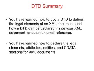 DTD Summary
• You have learned how to use a DTD to define
the legal elements of an XML document, and
how a DTD can be declared inside your XML
document, or as an external reference.
• You have learned how to declare the legal
elements, attributes, entities, and CDATA
sections for XML documents.
 