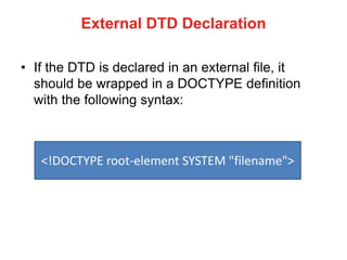 External DTD Declaration
• If the DTD is declared in an external file, it
should be wrapped in a DOCTYPE definition
with the following syntax:
<!DOCTYPE root-element SYSTEM "filename">
 