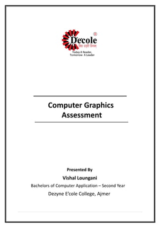 Computer Graphics
Assessment
Presented By
Vishal Loungani
Bachelors of Computer Application – Second Year
Dezyne E’cole College, Ajmer
 