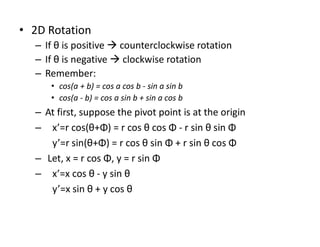 • 2D Rotation
– If θ is positive  counterclockwise rotation
– If θ is negative  clockwise rotation
– Remember:
• cos(a + b) = cos a cos b - sin a sin b
• cos(a - b) = cos a sin b + sin a cos b
– At first, suppose the pivot point is at the origin
– x’=r cos(θ+Φ) = r cos θ cos Φ - r sin θ sin Φ
y’=r sin(θ+Φ) = r cos θ sin Φ + r sin θ cos Φ
– Let, x = r cos Φ, y = r sin Φ
– x’=x cos θ - y sin θ
y’=x sin θ + y cos θ
 