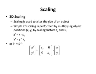 Scaling
• 2D Scaling
– Scaling is used to alter the size of an object
– Simple 2D scaling is performed by multiplying object
positions (x, y) by scaling factors sx and sy
x’ = x · sx
y’ = y · sy
• or P’ = S·P




















y
x
s
s
y
x
y
x
0
0
'
'
 