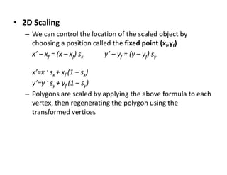 • 2D Scaling
– We can control the location of the scaled object by
choosing a position called the fixed point (xf,yf)
x’ – xf = (x – xf) sx y’ – yf = (y – yf) sy
x’=x · sx + xf (1 – sx)
y’=y · sy + yf (1 – sy)
– Polygons are scaled by applying the above formula to each
vertex, then regenerating the polygon using the
transformed vertices
 
