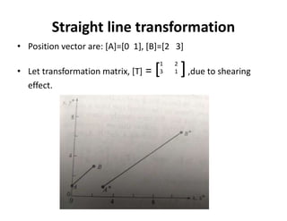 Straight line transformation
• Position vector are: [A]=[0 1], [B]=[2 3]
• Let transformation matrix, [T] = [ ],due to shearing
effect.
1 2
3 1
 